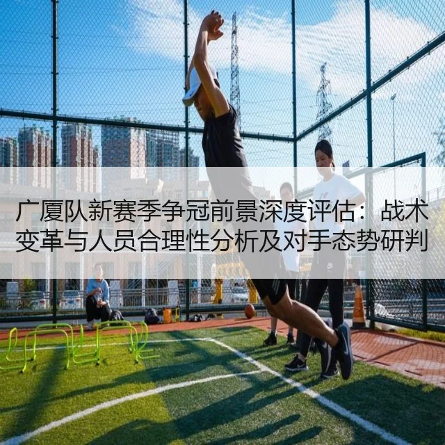 广厦队新赛季争冠前景深度评估：战术变革与人员合理性分析及对手态势研判
